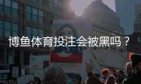 博鱼体育投注会被黑吗？平台安全性详解与防骗防护攻略