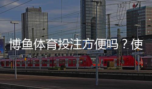 博鱼体育投注方便吗?使用体验、开户充值与投注提现全流程详解