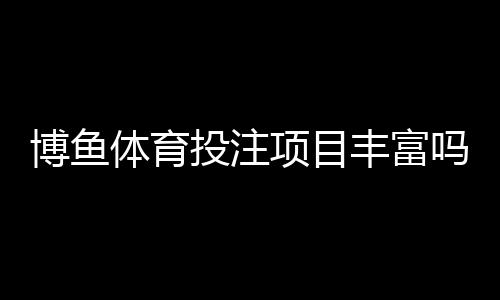 博鱼体育投注项目丰富吗？平台玩法全面评测与新手投注指南