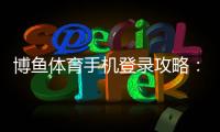 博鱼体育手机登录攻略：新手注册、登录步骤与常见问题全面解析