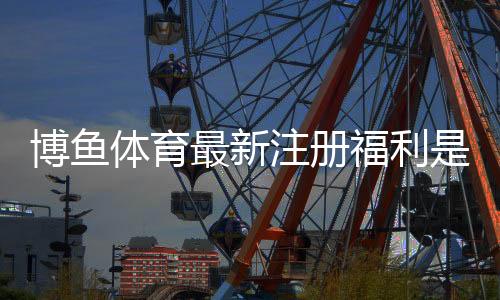 博鱼体育最新注册福利是什么？领取攻略、优惠详解与注意事项