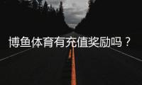 博鱼体育有充值奖励吗？最新充值优惠、首充返利与领取攻略
