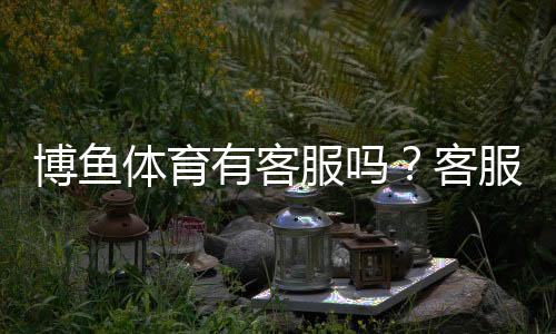 博鱼体育有客服吗？客服渠道、响应速度与问题解决全解析