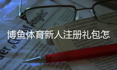 博鱼体育新人注册礼包怎么领取？注册流程、优惠规则与注意事项快速看懂
