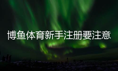 博鱼体育新手注册要注意什么？注册流程、实名认证与防骗详解