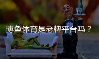 博鱼体育是老牌平台吗？平台背景、资质与可信度全面解析