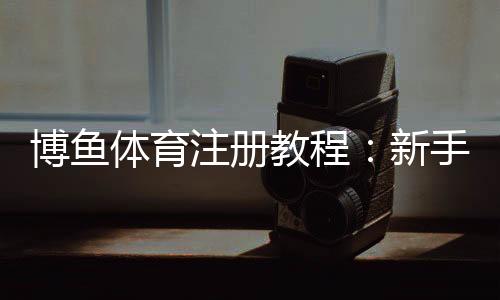 博鱼体育注册教程:新手从注册到实名认证全流程详解