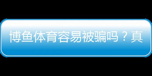 博鱼体育容易被骗吗？真相调查、用户评价与防骗指南