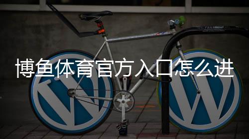 博鱼体育官方入口怎么进？最新官网登录、注册与安全访问全攻略