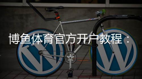 博鱼体育官方开户教程：新手注册步骤、实名认证与安全注意事项