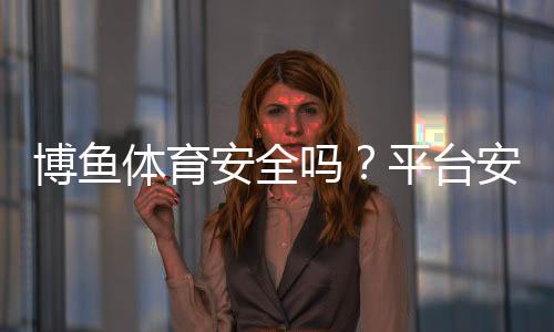博鱼体育安全吗？平台安全性、资质与真实用户评价全面解析