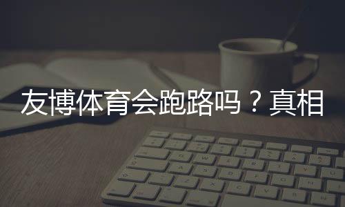 友博体育会跑路吗?真相揭秘与用户维权防骗全攻略