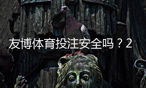 友博体育投注安全吗?2026最新安全评测:资质、支付与用户投诉全解析