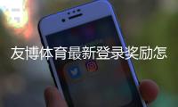 友博体育最新登录奖励怎么领取？新人必看领取步骤、优惠详情与注意事项