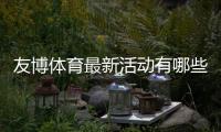 友博体育最新活动有哪些？优惠汇总、领取攻略与注意事项