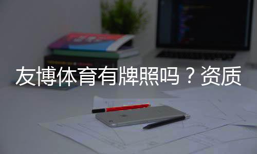 友博体育有牌照吗？资质真伪全面解析与用户自查指南