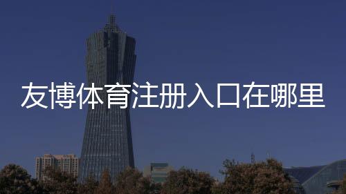 友博体育注册入口在哪里？新手注册流程、验证方法与安全注意事项详解