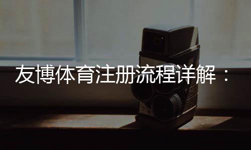友博体育注册流程详解：图文步骤、新手快速完成与常见问题解答