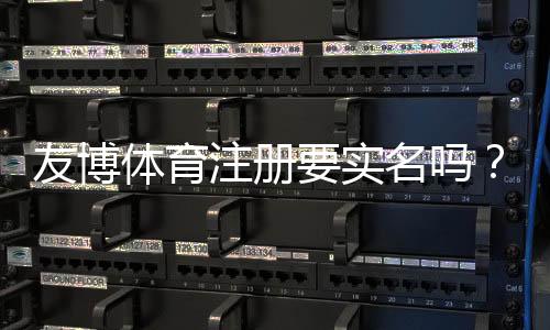 友博体育注册要实名吗？实名认证步骤、必要性与安全性详解