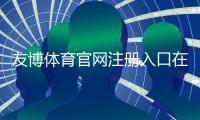 友博体育官网注册入口在哪里？官方注册流程、实名认证与安全注意事项