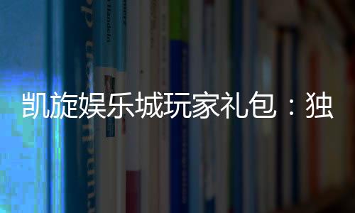凯旋娱乐城玩家礼包：独家礼遇助您畅享游戏盛宴