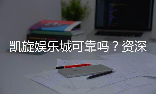 凯旋娱乐城可靠吗？资深玩家亲测其安全性与游戏体验