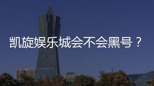 凯旋娱乐城会不会黑号？深度解析平台信誉与玩家保障