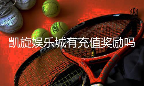 凯旋娱乐城有充值奖励吗？揭秘最新优惠与福利详情