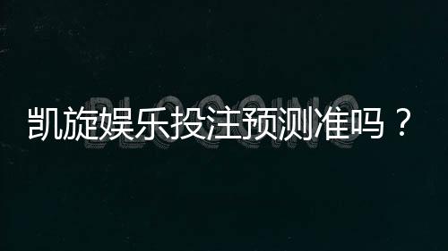 凯旋娱乐投注预测准吗?资深玩家实测胜率与技巧解析