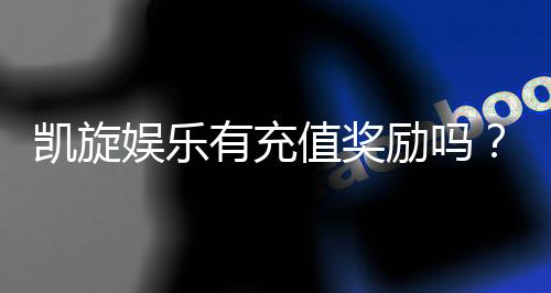 凯旋娱乐有充值奖励吗？揭秘最新优惠与返利活动