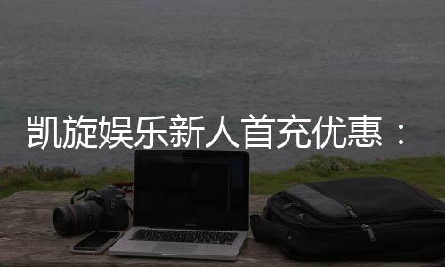 凯旋娱乐新人首充优惠：独家福利助你旗开得胜