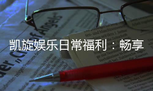 凯旋娱乐日常福利：畅享专属优惠与惊喜礼遇
