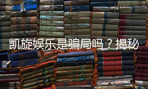 凯旋娱乐是骗局吗？揭秘真相与玩家真实体验分享