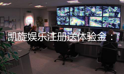 凯旋娱乐注册送体验金：新会员专享豪礼与游戏攻略