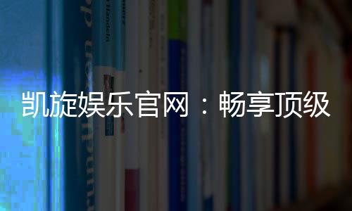 凯旋娱乐官网：畅享顶级棋牌与电子游艺的豪华体验