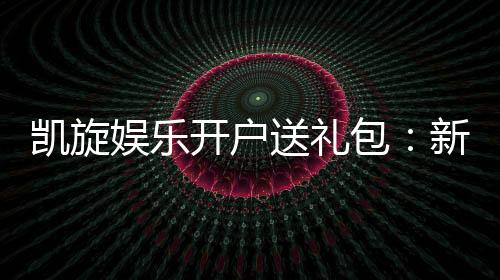 凯旋娱乐开户送礼包：新会员专享豪礼大放送