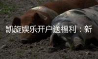 凯旋娱乐开户送福利：新会员专享豪礼首存即赠彩金！