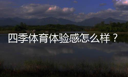 四季体育体验感怎么样？真实用户测评、优缺点与使用攻略