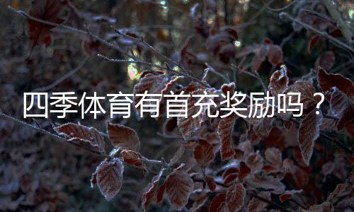 四季体育有首充奖励吗？最新首充福利、领取步骤与注意事项