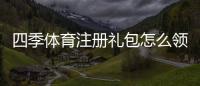 四季体育注册礼包怎么领取？新手注册步骤与礼包内容详解