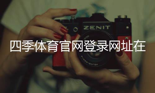 四季体育官网登录网址在哪里？官方入口、手机电脑版登录教程与安全提示
