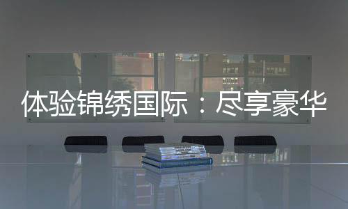 体验锦绣国际:尽享豪华与尊贵