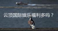 云顶国际娱乐福利多吗？揭秘高额彩金与独家优惠活动