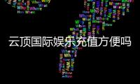 云顶国际娱乐充值方便吗？一文详解充值流程与到账速度