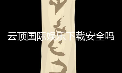 云顶国际娱乐下载安全吗？资深玩家解析平台安全性与下载攻略