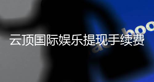云顶国际娱乐提现手续费高吗？资深玩家解析费用明细与省费技巧