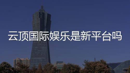 云顶国际娱乐是新平台吗？带你了解这个新兴娱乐平台的特色与优势