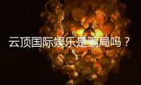 云顶国际娱乐是骗局吗？深度解析平台真伪与玩家实测体验
