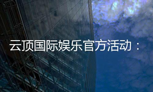 云顶国际娱乐官方活动:独家优惠与高额彩金等你来拿