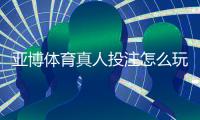 亚博体育真人投注怎么玩？新手入门规则与实战技巧全面教学